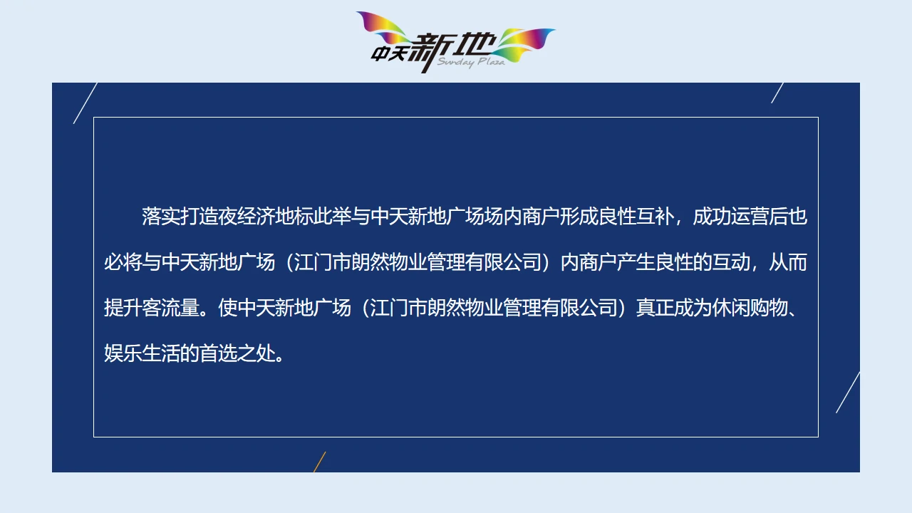  落实打造夜经济地标此举与中天新地广场场内商户形成良性互补，成功运营后也必将与中天新地广场（江门市朗然物业管理有限公司）内商户产生良性的互动，从而提升客流量。使中天新地广场（江门市朗然物业管理有限公司）真正成为休闲购物、娱乐生活的首选之处。