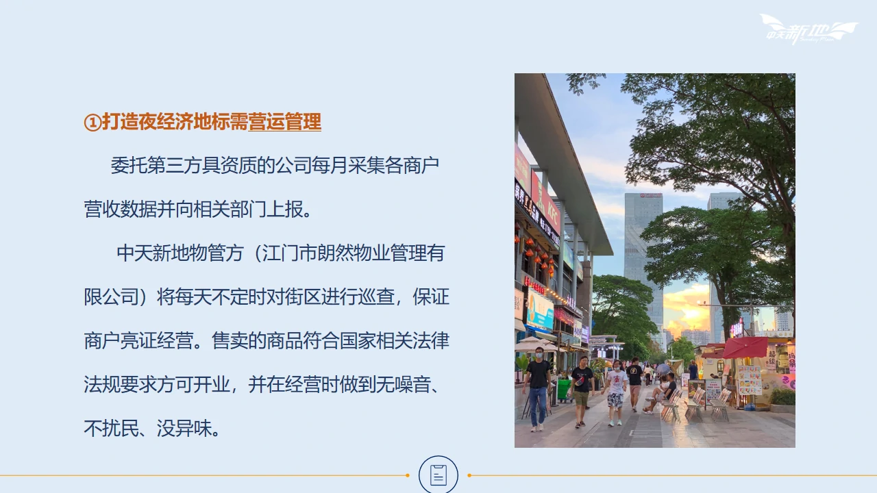 打造夜经济地标需营运管理。委托第三方具资质的公司每月采集各商户营收数据并向相关部门上报。中天新地物管方（江门市朗然物业管理有限公司）将每天不定时对街区进行巡查，保证商户亮证经营。售卖的商品符合国家相关法律法规要求方可开业，并在经营时做到无噪音、不扰民、没异味。